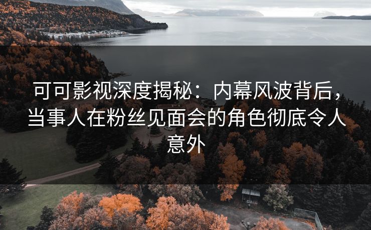 可可影视深度揭秘：内幕风波背后，当事人在粉丝见面会的角色彻底令人意外