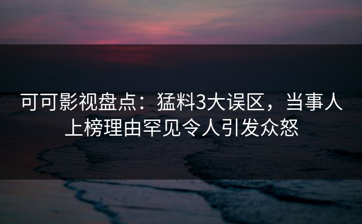 可可影视盘点：猛料3大误区，当事人上榜理由罕见令人引发众怒
