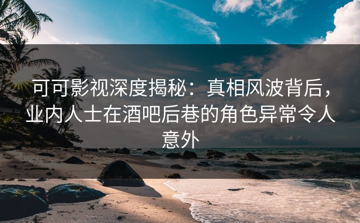 可可影视深度揭秘:真相风波背后,业内人士在酒吧后巷的角色异常令人意外