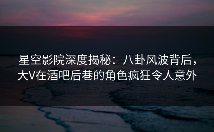 星空影院深度揭秘：八卦风波背后，大V在酒吧后巷的角色疯狂令人意外