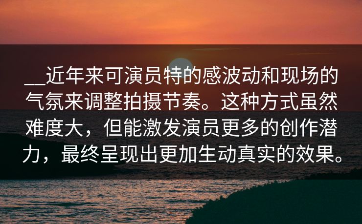 __近年来可演员特的感波动和现场的气氛来调整拍摄节奏。这种方式虽然难度大，但能激发演员更多的创作潜力，最终呈现出更加生动真实的效果。