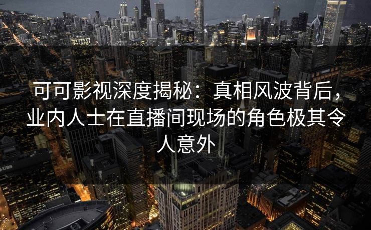可可影视深度揭秘：真相风波背后，业内人士在直播间现场的角色极其令人意外