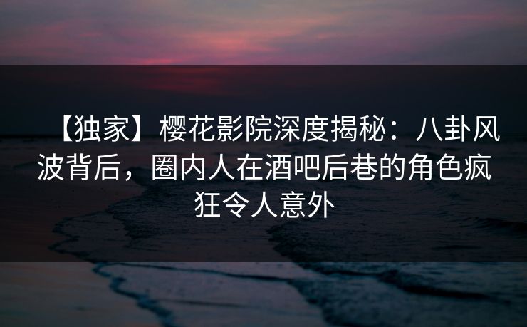 【独家】樱花影院深度揭秘：八卦风波背后，圈内人在酒吧后巷的角色疯狂令人意外