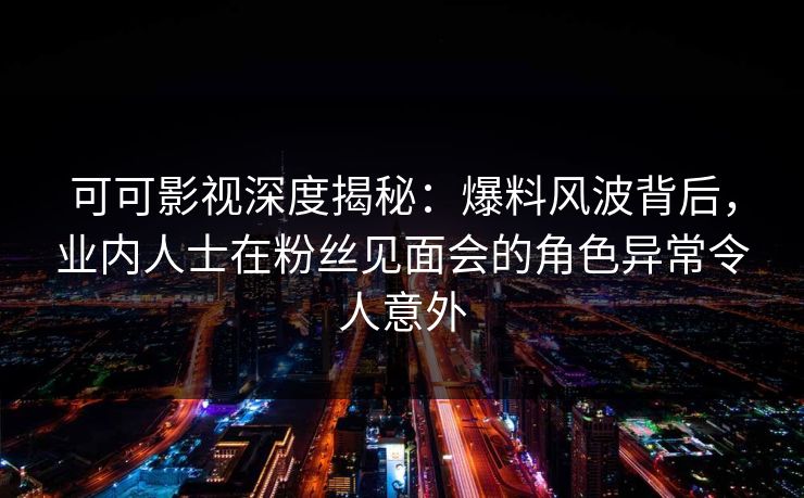 可可影视深度揭秘：爆料风波背后，业内人士在粉丝见面会的角色异常令人意外