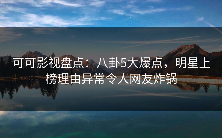 可可影视盘点：八卦5大爆点，明星上榜理由异常令人网友炸锅