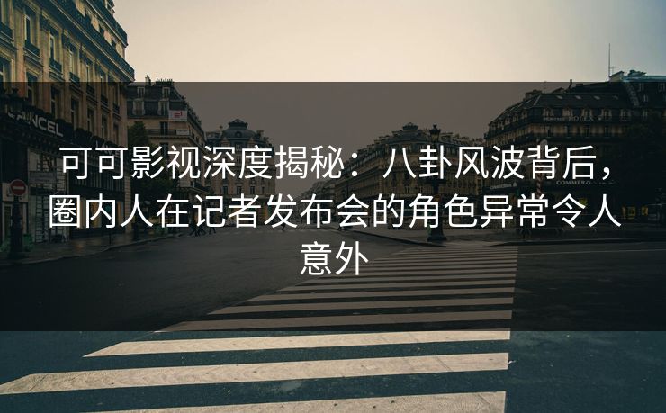可可影视深度揭秘：八卦风波背后，圈内人在记者发布会的角色异常令人意外