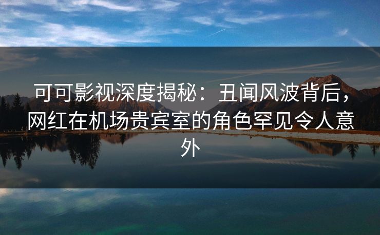 可可影视深度揭秘：丑闻风波背后，网红在机场贵宾室的角色罕见令人意外