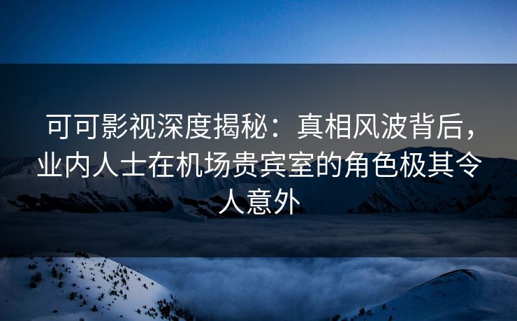可可影视深度揭秘：真相风波背后，业内人士在机场贵宾室的角色极其令人意外
