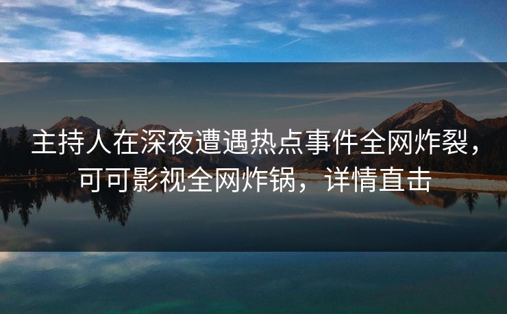 主持人在深夜遭遇热点事件全网炸裂，可可影视全网炸锅，详情直击