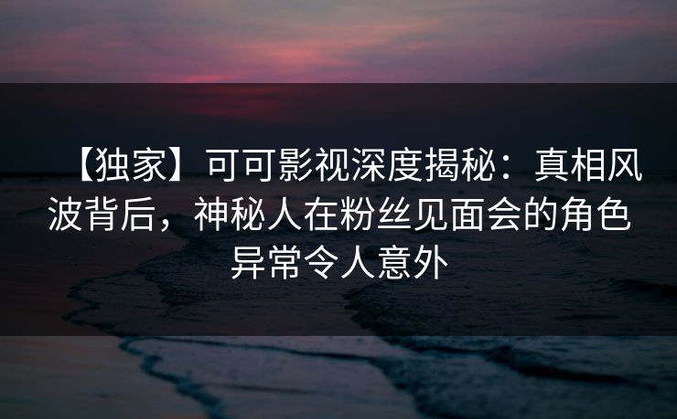 【独家】可可影视深度揭秘：真相风波背后，神秘人在粉丝见面会的角色异常令人意外