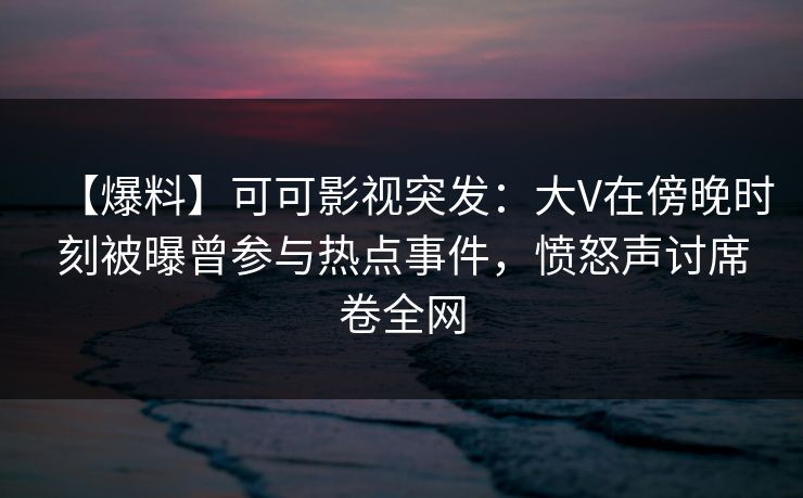 【爆料】可可影视突发:大V在傍晚时刻被曝曾参与热点事件,愤怒声讨席卷全网
