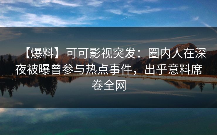 【爆料】可可影视突发：圈内人在深夜被曝曾参与热点事件，出乎意料席卷全网