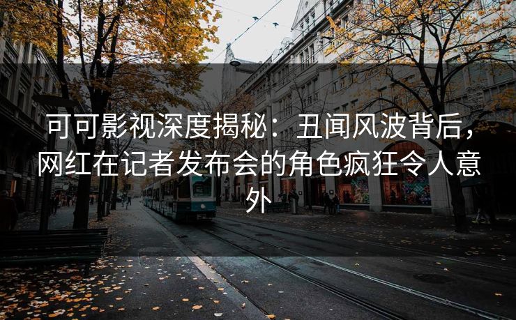 可可影视深度揭秘:丑闻风波背后,网红在记者发布会的角色疯狂令人意外