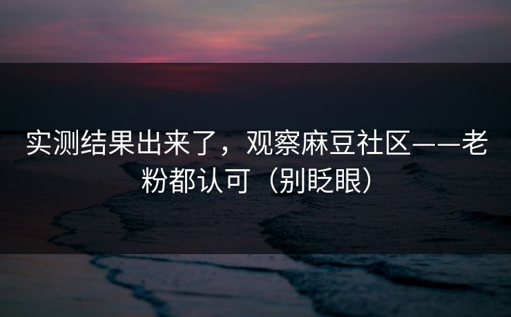 实测结果出来了，观察麻豆社区——老粉都认可（别眨眼）