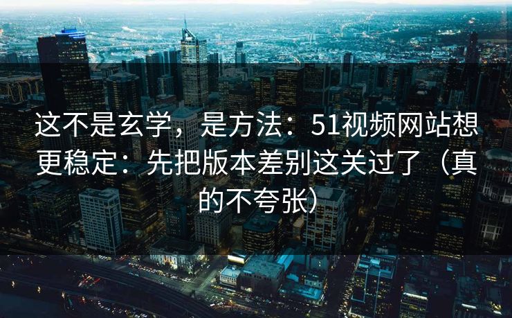 这不是玄学，是方法：51视频网站想更稳定：先把版本差别这关过了（真的不夸张）