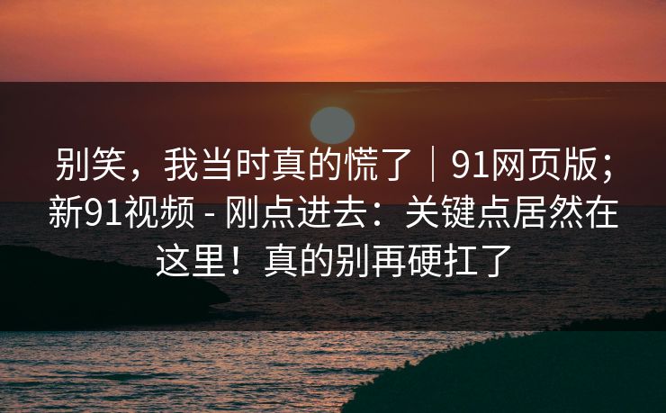 别笑，我当时真的慌了｜91网页版；新91视频 - 刚点进去：关键点居然在这里！真的别再硬扛了