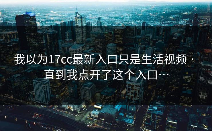 我以为17cc最新入口只是生活视频 · 直到我点开了这个入口…