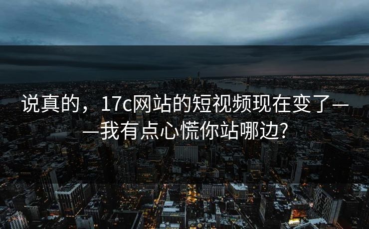 说真的，17c网站的短视频现在变了——我有点心慌你站哪边?