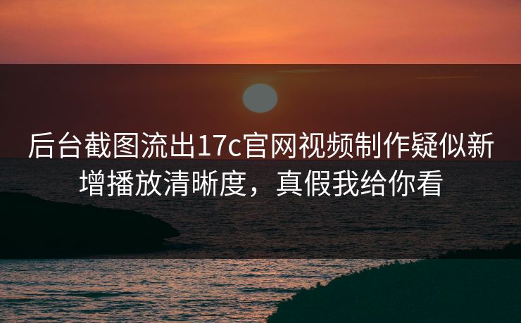 后台截图流出17c官网视频制作疑似新增播放清晰度，真假我给你看