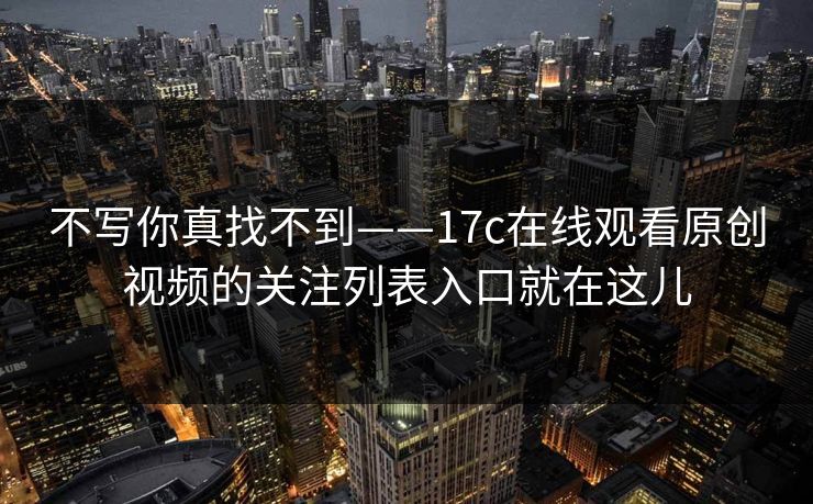 不写你真找不到——17c在线观看原创视频的关注列表入口就在这儿