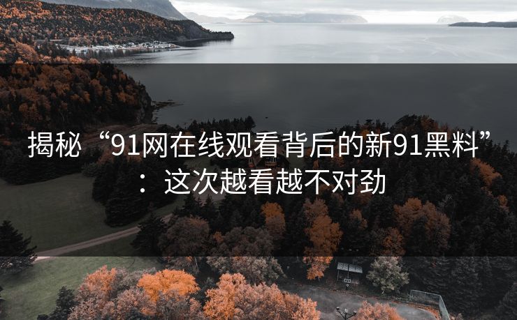 揭秘“91网在线观看背后的新91黑料”：这次越看越不对劲