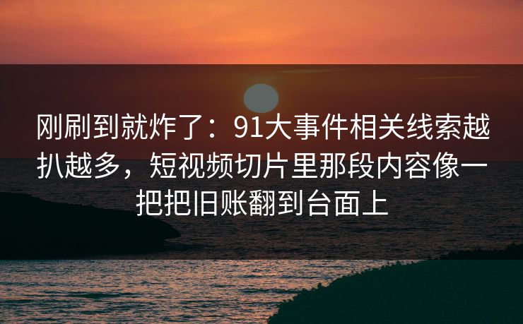 刚刷到就炸了：91大事件相关线索越扒越多，短视频切片里那段内容像一把把旧账翻到台面上