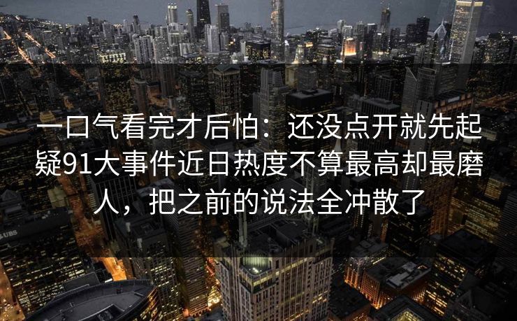 一口气看完才后怕：还没点开就先起疑91大事件近日热度不算最高却最磨人，把之前的说法全冲散了