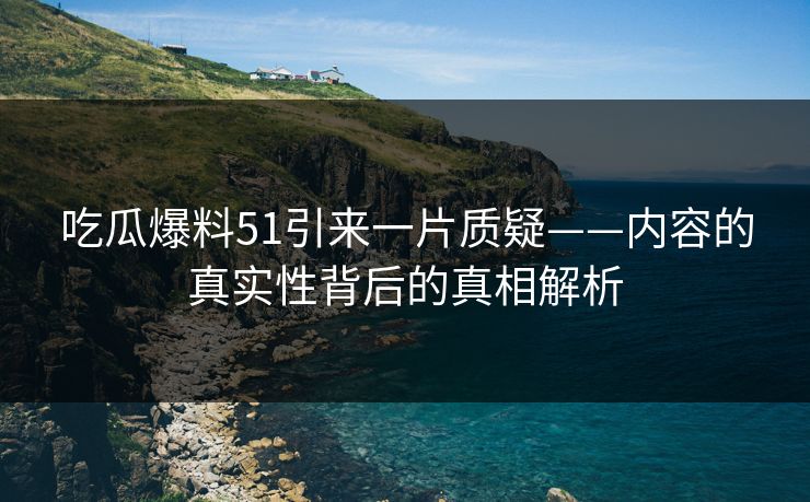吃瓜爆料51引来一片质疑——内容的真实性背后的真相解析