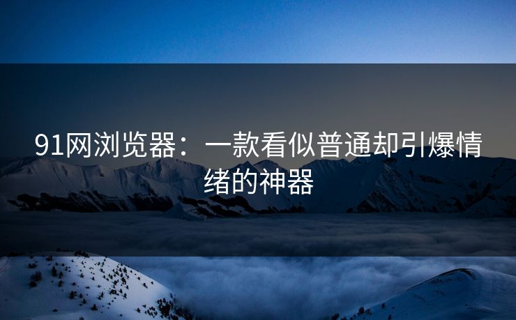 91网浏览器：一款看似普通却引爆情绪的神器