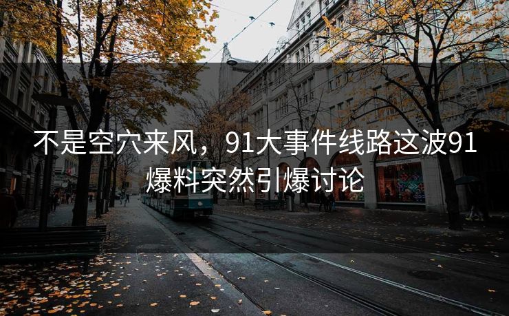 不是空穴来风，91大事件线路这波91爆料突然引爆讨论